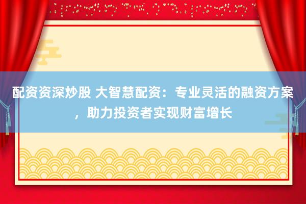 配资资深炒股 大智慧配资：专业灵活的融资方案，助力投资者实现财富增长
