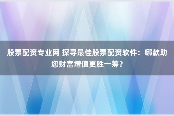 股票配资专业网 探寻最佳股票配资软件：哪款助您财富增值更胜一筹？