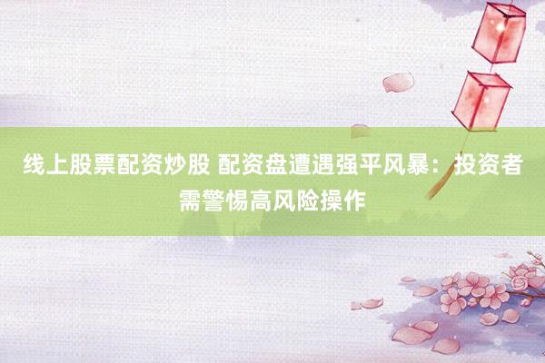 线上股票配资炒股 配资盘遭遇强平风暴：投资者需警惕高风险操作