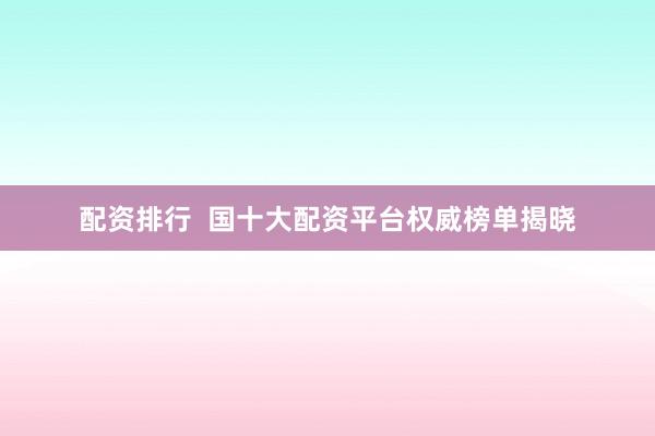 配资排行  国十大配资平台权威榜单揭晓