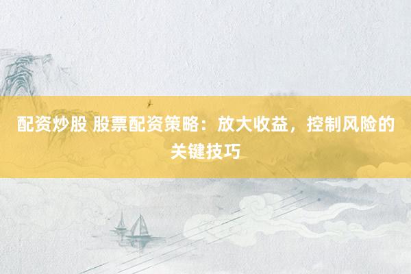 配资炒股 股票配资策略：放大收益，控制风险的关键技巧