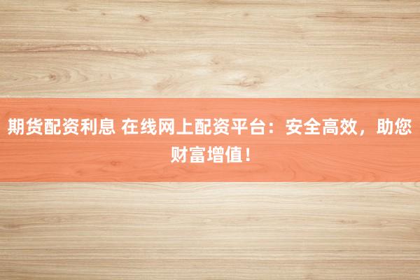 期货配资利息 在线网上配资平台：安全高效，助您财富增值！