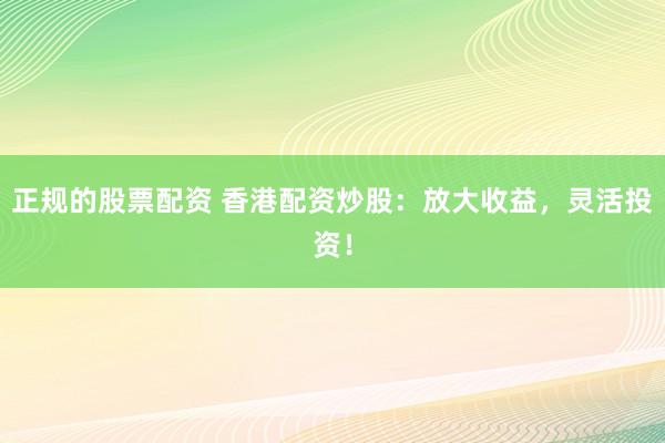 正规的股票配资 香港配资炒股：放大收益，灵活投资！