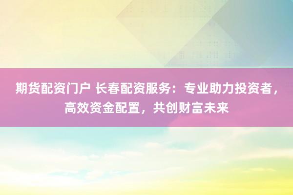 期货配资门户 长春配资服务：专业助力投资者，高效资金配置，共创财富未来