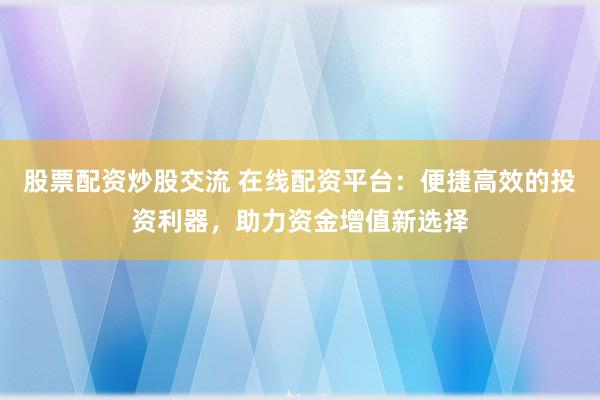 股票配资炒股交流 在线配资平台：便捷高效的投资利器，助力资金增值新选择