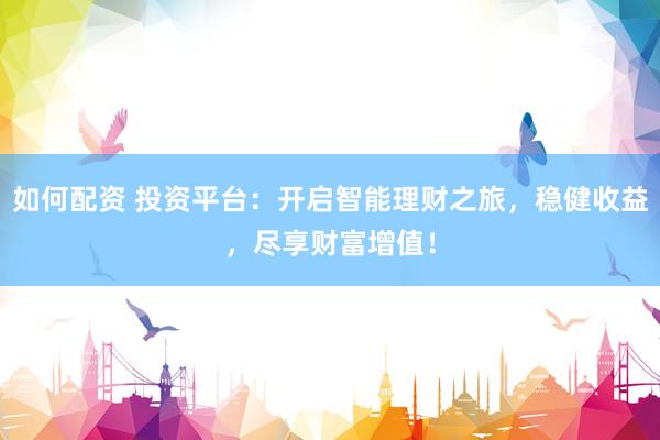 如何配资 投资平台：开启智能理财之旅，稳健收益，尽享财富增值！