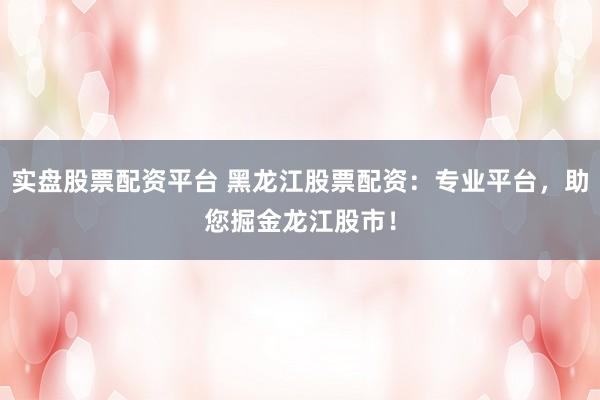 实盘股票配资平台 黑龙江股票配资：专业平台，助您掘金龙江股市！