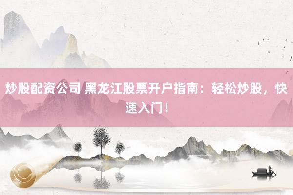 炒股配资公司 黑龙江股票开户指南：轻松炒股，快速入门！