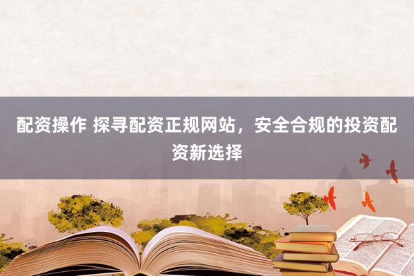 配资操作 探寻配资正规网站，安全合规的投资配资新选择