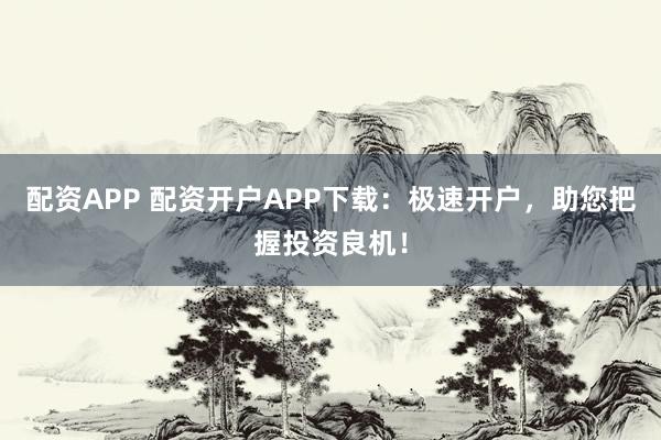 配资APP 配资开户APP下载：极速开户，助您把握投资良机！