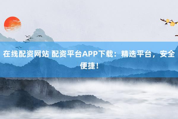 在线配资网站 配资平台APP下载：精选平台，安全便捷！