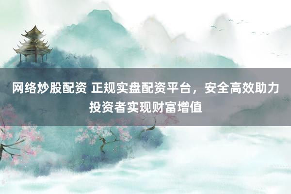 网络炒股配资 正规实盘配资平台，安全高效助力投资者实现财富增值