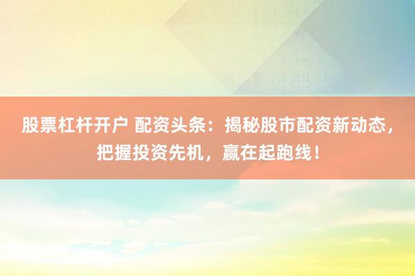 股票杠杆开户 配资头条：揭秘股市配资新动态，把握投资先机，赢在起跑线！