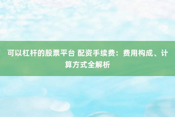 可以杠杆的股票平台 配资手续费：费用构成、计算方式全解析