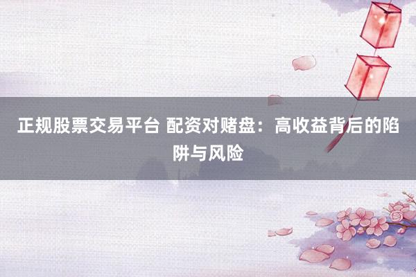 正规股票交易平台 配资对赌盘：高收益背后的陷阱与风险