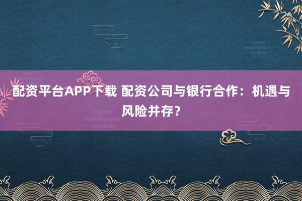 配资平台APP下载 配资公司与银行合作：机遇与风险并存？
