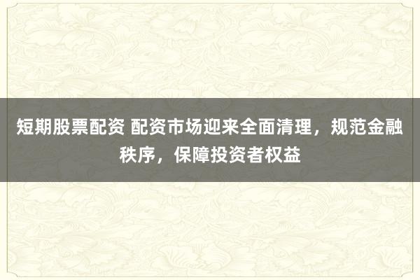 短期股票配资 配资市场迎来全面清理，规范金融秩序，保障投资者权益
