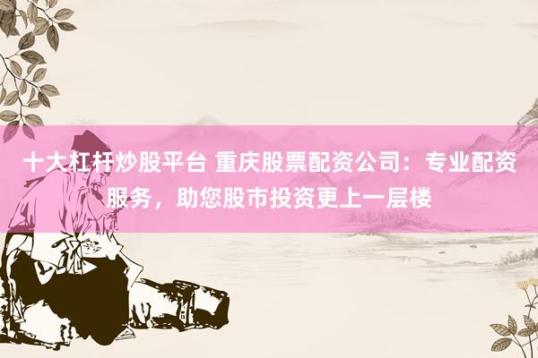 十大杠杆炒股平台 重庆股票配资公司：专业配资服务，助您股市投资更上一层楼