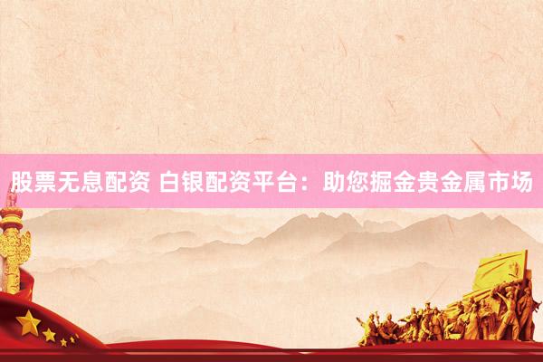 股票无息配资 白银配资平台：助您掘金贵金属市场