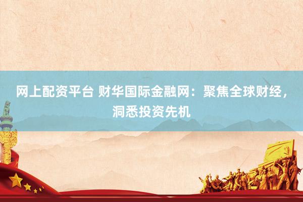 网上配资平台 财华国际金融网：聚焦全球财经，洞悉投资先机