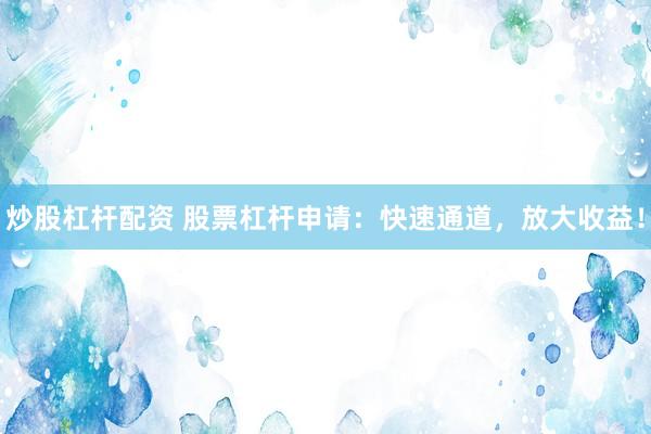 炒股杠杆配资 股票杠杆申请：快速通道，放大收益！