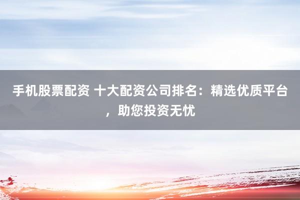 手机股票配资 十大配资公司排名：精选优质平台，助您投资无忧