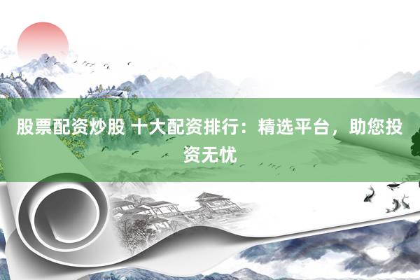 股票配资炒股 十大配资排行：精选平台，助您投资无忧