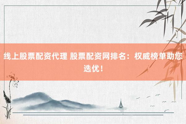 线上股票配资代理 股票配资网排名：权威榜单助您选优！