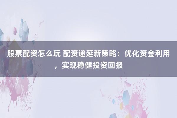 股票配资怎么玩 配资递延新策略：优化资金利用，实现稳健投资回报
