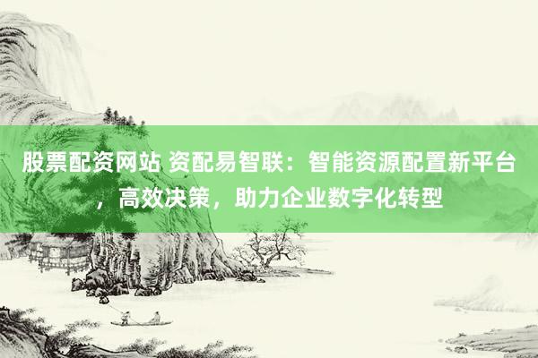 股票配资网站 资配易智联：智能资源配置新平台，高效决策，助力企业数字化转型