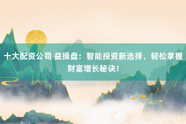 十大配资公司 益操盘：智能投资新选择，轻松掌握财富增长秘诀！
