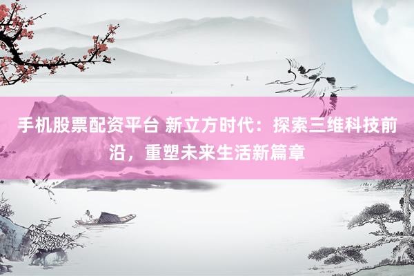手机股票配资平台 新立方时代：探索三维科技前沿，重塑未来生活新篇章