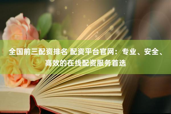 全国前三配资排名 配资平台官网：专业、安全、高效的在线配资服务首选