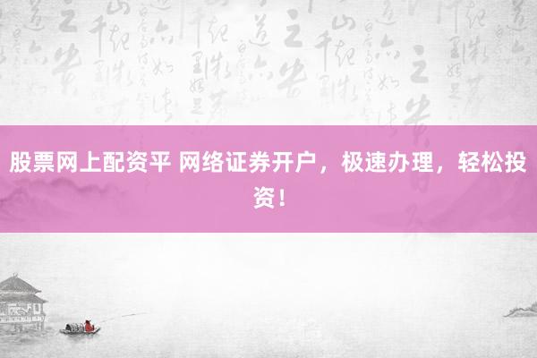 股票网上配资平 网络证券开户，极速办理，轻松投资！