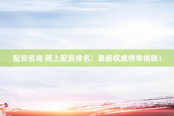 配资咨询 网上配资排名：最新权威榜单揭晓！