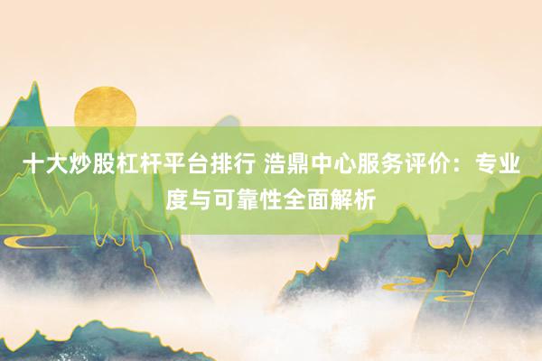 十大炒股杠杆平台排行 浩鼎中心服务评价：专业度与可靠性全面解析