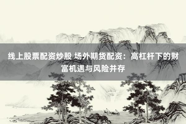 线上股票配资炒股 场外期货配资：高杠杆下的财富机遇与风险并存
