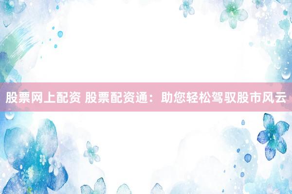 股票网上配资 股票配资通：助您轻松驾驭股市风云