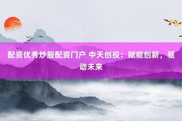 配资优秀炒股配资门户 中天创投：赋能创新，驱动未来