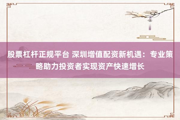 股票杠杆正规平台 深圳增值配资新机遇：专业策略助力投资者实现资产快速增长