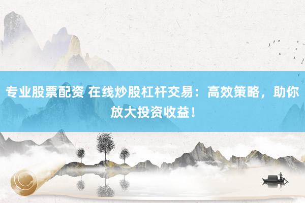 专业股票配资 在线炒股杠杆交易：高效策略，助你放大投资收益！