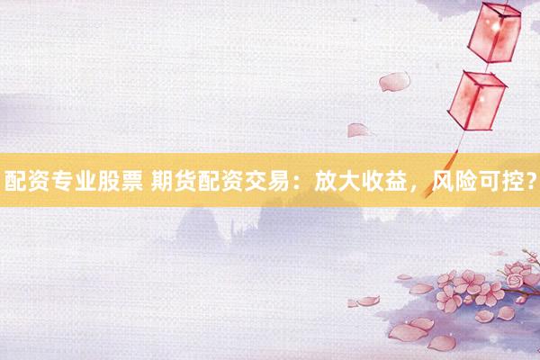 配资专业股票 期货配资交易：放大收益，风险可控？