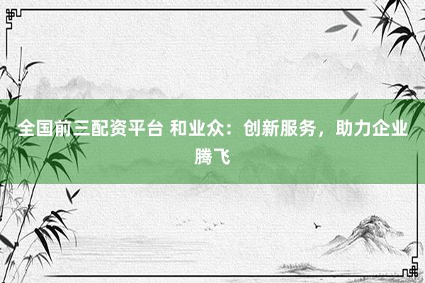 全国前三配资平台 和业众：创新服务，助力企业腾飞