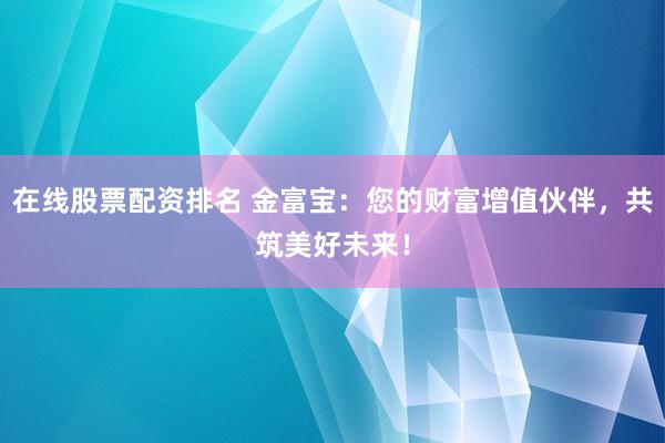 在线股票配资排名 金富宝：您的财富增值伙伴，共筑美好未来！