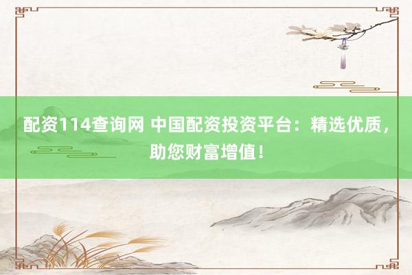 配资114查询网 中国配资投资平台：精选优质，助您财富增值！