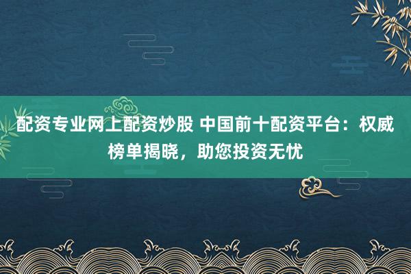 配资专业网上配资炒股 中国前十配资平台：权威榜单揭晓，助您投资无忧