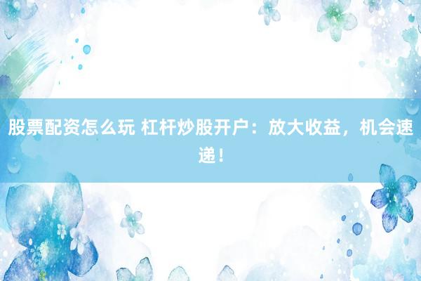 股票配资怎么玩 杠杆炒股开户：放大收益，机会速递！
