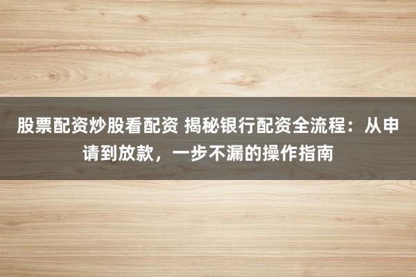 股票配资炒股看配资 揭秘银行配资全流程：从申请到放款，一步不漏的操作指南