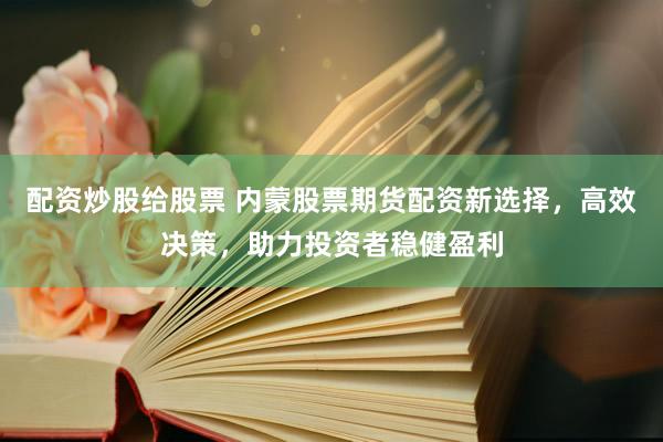 配资炒股给股票 内蒙股票期货配资新选择，高效决策，助力投资者稳健盈利