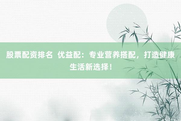 股票配资排名  优益配：专业营养搭配，打造健康生活新选择！